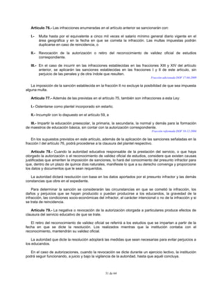 31 de 64
Artículo 76.- Las infracciones enumeradas en el artículo anterior se sancionarán con:
I.- Multa hasta por el equivalente a cinco mil veces el salario mínimo general diario vigente en el
área geográfica y en la fecha en que se cometa la infracción. Las multas impuestas podrán
duplicarse en caso de reincidencia, o
II.- Revocación de la autorización o retiro del reconocimiento de validez oficial de estudios
correspondiente.
III.- En el caso de incurrir en las infracciones establecidas en las fracciones XIII y XIV del artículo
anterior, se aplicarán las sanciones establecidas en las fracciones I y II de este artículo, sin
perjuicio de las penales y de otra índole que resulten.
Fracción adicionada DOF 17-04-2009
La imposición de la sanción establecida en la fracción II no excluye la posibilidad de que sea impuesta
alguna multa.
Artículo 77.- Además de las previstas en el artículo 75, también son infracciones a esta Ley:
I.- Ostentarse como plantel incorporado sin estarlo;
II.- Incumplir con lo dispuesto en el artículo 59, e
III.- Impartir la educación preescolar, la primaria, la secundaria, la normal y demás para la formación
de maestros de educación básica, sin contar con la autorización correspondiente.
Fracción reformada DOF 10-12-2004
En los supuestos previstos en este artículo, además de la aplicación de las sanciones señaladas en la
fracción I del artículo 76, podrá procederse a la clausura del plantel respectivo.
Artículo 78.- Cuando la autoridad educativa responsable de la prestación del servicio, o que haya
otorgado la autorización o el reconocimiento de validez oficial de estudios, considere que existen causas
justificadas que ameriten la imposición de sanciones, lo hará del conocimiento del presunto infractor para
que, dentro de un plazo de quince días naturales, manifieste lo que a su derecho convenga y proporcione
los datos y documentos que le sean requeridos.
La autoridad dictará resolución con base en los datos aportados por el presunto infractor y las demás
constancias que obre en el expediente.
Para determinar la sanción se considerarán las circunstancias en que se cometió la infracción, los
daños y perjuicios que se hayan producido o puedan producirse a los educandos, la gravedad de la
infracción, las condiciones socio-económicas del infractor, el carácter intencional o no de la infracción y si
se trata de reincidencia.
Artículo 79.- La negativa o revocación de la autorización otorgada a particulares produce efectos de
clausura del servicio educativo de que se trate.
El retiro del reconocimiento de validez oficial se referirá a los estudios que se impartan a partir de la
fecha en que se dicte la resolución. Los realizados mientras que la institución contaba con el
reconocimiento, mantendrán su validez oficial.
La autoridad que dicte la resolución adoptará las medidas que sean necesarias para evitar perjuicios a
los educandos.
En el caso de autorizaciones, cuando la revocación se dicte durante un ejercicio lectivo, la institución
podrá seguir funcionando, a juicio y bajo la vigilancia de la autoridad, hasta que aquél concluya.
 
