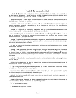 32 de 64
Sección 2.- Del recurso administrativo
Artículo 80.- En contra de las resoluciones de las autoridades educativas dictadas con fundamento en
las disposiciones de esta Ley y demás derivadas de ésta, podrá interponerse recurso de revisión dentro
de los quince días hábiles siguientes a la fecha de su notificación.
Transcurrido el plazo a que se refiere el párrafo anterior sin que el interesado interponga el recurso, la
resolución tendrá el carácter de definitiva.
Asimismo, podrá interponerse dicho recurso cuando la autoridad no dé respuesta en un plazo de
sesenta días hábiles siguientes a la presentación de las solicitudes de autorización o de reconocimiento
de validez oficial de estudios.
Artículo 81.- El recurso se interpondrá, por escrito, ante la autoridad inmediata superior a la que
emitió el acto recurrido u omitió responder la solicitud correspondiente.
La autoridad receptora del recurso deberá sellarlo o firmarlo de recibido y anotará la fecha y hora en
que se presente y el número de anexos que se acompañe. En el mismo acto devolverá copia
debidamente sellada o firmada al interesado.
Artículo 82.- En el recurso deberán expresarse el nombre y el domicilio del recurrente y los agravios,
acompañándose los elementos de prueba que se consideren necesarios, así como las constancias que
acrediten la personalidad del promovente.
En caso de incumplimiento de los requisitos antes señalados, la autoridad educativa podrá declarar
improcedente el recurso.
Artículo 83.- Al interponerse el recurso podrá ofrecerse toda clase de pruebas, excepto la confesional,
y acompañarse con los documentos relativos. Si se ofrecen pruebas que requieran desahogo, se abrirá
un plazo no menor de cinco ni mayor de treinta días hábiles para tales efectos. La autoridad educativa
que esté conociendo del recurso podrá allegarse los elementos de convicción adicionales que considere
necesarios.
Artículo 84.- La autoridad educativa dictará resolución dentro de los treinta días hábiles siguientes, a
partir de la fecha:
I.- Del acuerdo de admisión del recurso, cuando no se hubiesen ofrecido pruebas o las ofrecidas no
requieran plazo especial de desahogo, y
II.- De la conclusión del desahogo de las pruebas o, en su caso, cuando haya transcurrido el plazo
concedido para ello y no se hubieren desahogado.
Las resoluciones del recurso se notificarán a los interesados, o a sus representantes legales,
personalmente o por correo certificado con acuse de recibo.
Artículo 85.- La interposición del recurso suspenderá la ejecución de la resolución impugnada en
cuanto al pago de multas.
Respecto de cualquier otra clase de resoluciones administrativas y de sanciones no pecuniarias, la
suspensión sólo se otorgará si concurren los requisitos siguientes:
I.- Que lo solicite el recurrente;
II.- Que el recurso haya sido admitido;
 