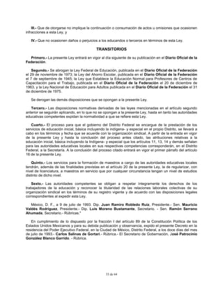 33 de 64
III.- Que de otorgarse no implique la continuación o consumación de actos u omisiones que ocasionen
infracciones a esta Ley, y
IV.- Que no ocasionen daños o perjuicios a los educandos o terceros en términos de esta Ley.
TRANSITORIOS
Primero.- La presente Ley entrará en vigor al día siguiente de su publicación en el Diario Oficial de la
Federación.
Segundo.- Se abrogan la Ley Federal de Educación, publicada en el Diario Oficial de la Federación
el 29 de noviembre de 1973; la Ley del Ahorro Escolar, publicada en el Diario Oficial de la Federación
el 7 de septiembre de 1945; la Ley que Establece la Educación Normal para Profesores de Centros de
Capacitación para el Trabajo, publicada en el Diario Oficial de la Federación el 20 de diciembre de
1963, y la Ley Nacional de Educación para Adultos publicada en el Diario Oficial de la Federación el 31
de diciembre de 1975.
Se derogan las demás disposiciones que se opongan a la presente Ley.
Tercero.- Las disposiciones normativas derivadas de las leyes mencionadas en el artículo segundo
anterior se seguirán aplicando, en lo que no se opongan a la presente Ley, hasta en tanto las autoridades
educativas competentes expidan la normatividad a que se refiere esta Ley.
Cuarto.- El proceso para que el gobierno del Distrito Federal se encargue de la prestación de los
servicios de educación inicial, básica incluyendo la indígena- y especial en el propio Distrito, se llevará a
cabo en los términos y fecha que se acuerde con la organización sindical. A partir de la entrada en vigor
de la presente Ley y hasta la conclusión del proceso antes citado, las atribuciones relativas a la
educación inicial, básica incluyendo la Indígena- y especial que los artículos 11, 13, 14 y demás señalan
para las autoridades educativas locales en sus respectivas competencias corresponderán, en el Distrito
Federal, a la Secretaría. A la conclusión del proceso citado entrará en vigor el primer párrafo del artículo
16 de la presente Ley.
Quinto.- Los servicios para la formación de maestros a cargo de las autoridades educativas locales
tendrán, además de las finalidades previstas en el artículo 20 de la presente Ley, la de regularizar, con
nivel de licenciatura, a maestros en servicio que por cualquier circunstancia tengan un nivel de estudios
distinto de dicho nivel.
Sexto.- Las autoridades competentes se obligan a respetar íntegramente los derechos de los
trabajadores de la educación y reconocer la titularidad de las relaciones laborales colectivas de su
organización sindical en los términos de su registro vigente y de acuerdo con las disposiciones legales
correspondientes al expedir esta Ley.
México, D. F., a 9 de julio de 1993. Dip. Juan Ramiro Robledo Ruiz, Presidente.- Sen. Mauricio
Valdés Rodríguez, Presidente.- Dip. Luis Moreno Bustamante, Secretario. - Sen. Ramón Serrano
Ahumada, Secretario.- Rúbricas."
En cumplimiento de lo dispuesto por la fracción I del artículo 89 de la Constitución Política de los
Estados Unidos Mexicanos y para su debida publicación y observancia, expido el presente Decreto en la
residencia del Poder Ejecutivo Federal, en la Ciudad de México, Distrito Federal, a los doce días del mes
de julio de 1993.- Carlos Salinas de Gortari.- Rúbrica.- El Secretario de Gobernación, José Patrocinio
González Blanco Garrido. - Rúbrica.
 