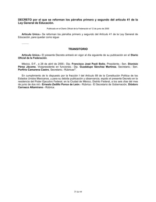 35 de 64
DECRETO por el que se reforman los párrafos primero y segundo del artículo 41 de la
Ley General de Educación.
Publicado en el Diario Oficial de la Federación el 12 de junio de 2000
Artículo Unico.- Se reforman los párrafos primero y segundo del Artículo 41 de la Ley General de
Educación, para quedar como sigue:
..........
TRANSITORIO
Artículo Unico.- El presente Decreto entrará en vigor al día siguiente de su publicación en el Diario
Oficial de la Federación.
México, D.F., a 28 de abril de 2000.- Dip. Francisco José Paoli Bolio, Presidente.- Sen. Dionisio
Pérez Jácome, Vicepresidente en funciones.- Dip. Guadalupe Sánchez Martínez, Secretario.- Sen.
Porfirio Camarena Castro, Secretario.- Rúbricas".
En cumplimiento de lo dispuesto por la fracción I del Artículo 89 de la Constitución Política de los
Estados Unidos Mexicanos, y para su debida publicación y observancia, expido el presente Decreto en la
residencia del Poder Ejecutivo Federal, en la Ciudad de México, Distrito Federal, a los seis días del mes
de junio de dos mil.- Ernesto Zedillo Ponce de León.- Rúbrica.- El Secretario de Gobernación, Diódoro
Carrasco Altamirano.- Rúbrica.
 