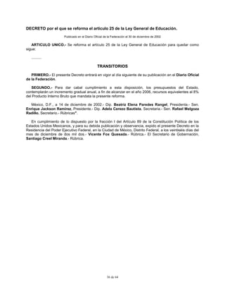 36 de 64
DECRETO por el que se reforma el artículo 25 de la Ley General de Educación.
Publicado en el Diario Oficial de la Federación el 30 de diciembre de 2002
ARTICULO UNICO.- Se reforma el artículo 25 de la Ley General de Educación para quedar como
sigue:
..........
TRANSITORIOS
PRIMERO.- El presente Decreto entrará en vigor al día siguiente de su publicación en el Diario Oficial
de la Federación.
SEGUNDO.- Para dar cabal cumplimiento a esta disposición, los presupuestos del Estado,
contemplarán un incremento gradual anual, a fin de alcanzar en el año 2006, recursos equivalentes al 8%
del Producto Interno Bruto que mandata la presente reforma.
México, D.F., a 14 de diciembre de 2002.- Dip. Beatriz Elena Paredes Rangel, Presidenta.- Sen.
Enrique Jackson Ramírez, Presidente.- Dip. Adela Cerezo Bautista, Secretaria.- Sen. Rafael Melgoza
Radillo, Secretario.- Rúbricas".
En cumplimiento de lo dispuesto por la fracción I del Artículo 89 de la Constitución Política de los
Estados Unidos Mexicanos, y para su debida publicación y observancia, expido el presente Decreto en la
Residencia del Poder Ejecutivo Federal, en la Ciudad de México, Distrito Federal, a los veintiséis días del
mes de diciembre de dos mil dos.- Vicente Fox Quesada.- Rúbrica.- El Secretario de Gobernación,
Santiago Creel Miranda.- Rúbrica.
 