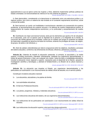 4 de 64
especialmente la que se ejerce contra las mujeres y niños, debiendo implementar políticas públicas de
Estado orientadas a la transversalidad de criterios en los tres órdenes de gobierno.
Párrafo reformado DOF 10-12-2004, 17-04-2009, 11-09-2013
I.- Será democrático, considerando a la democracia no solamente como una estructura jurídica y un
régimen político, sino como un sistema de vida fundado en el constante mejoramiento económico, social
y cultural del pueblo;
II.- Será nacional, en cuanto -sin hostilidades ni exclusivismos- atenderá a la comprensión de nuestros
problemas, al aprovechamiento de nuestros recursos, a la defensa de nuestra independencia política, al
aseguramiento de nuestra independencia económica y a la continuidad y acrecentamiento de nuestra
cultura;
Fracción reformada DOF 11-09-2013
III.- Contribuirá a la mejor convivencia humana, tanto por los elementos que aporte a fin de robustecer
en el educando, junto con el aprecio para la dignidad de la persona y la integridad de la familia, la
convicción del interés general de la sociedad, cuanto por el cuidado que ponga en sustentar los ideales
de fraternidad e igualdad de derechos de todos los hombres, evitando los privilegios de razas, de religión,
de grupos, de sexos o de individuos, y
Fracción reformada DOF 11-09-2013
IV.- Será de calidad, entendiéndose por ésta la congruencia entre los objetivos, resultados y procesos
del sistema educativo, conforme a las dimensiones de eficacia, eficiencia, pertinencia y equidad.
Fracción adicionada DOF 11-09-2013
Artículo 9o.- Además de impartir la educación preescolar, la primaria, la secundaria y la media
superior, el Estado promoverá y atenderá -directamente, mediante sus organismos descentralizados, a
través de apoyos financieros, o bien, por cualquier otro medio– todos los tipos y modalidades educativos,
incluida la educación inicial, especial y superior, necesarios para el desarrollo de la Nación, apoyará la
investigación científica y tecnológica, y alentará el fortalecimiento y la difusión de la cultura nacional y
universal.
Artículo reformado DOF 16-11-2011, 09-04-2012, 10-06-2013
Artículo 10.- La educación que impartan el Estado, sus organismos descentralizados y los
particulares con autorización o con reconocimiento de validez oficial de estudios, es un servicio público.
Constituyen el sistema educativo nacional:
I.- Los educandos, educadores y los padres de familia;
Fracción reformada DOF 11-09-2013
II.- Las autoridades educativas;
III.- El Servicio Profesional Docente;
Fracción adicionada DOF 02-11-2007. Reformada DOF 11-09-2013
IV.- Los planes, programas, métodos y materiales educativos;
Fracción reformada DOF 02-11-2007 (se recorre)
V.- Las instituciones educativas del estado y de sus organismos descentralizados;
Fracción reformada DOF 02-11-2007 (se recorre)
VI.- Las instituciones de los particulares con autorización o con reconocimiento de validez oficial de
estudios;
Fracción reformada DOF 02-11-2007 (se recorre). Reformada DOF 11-09-2013
VII.- Las instituciones de educación superior a las que la ley otorga autonomía;
Fracción reformada DOF 02-11-2007 (se recorre). Reformada DOF 11-09-2013
 