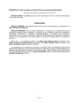 41 de 64
DECRETO por el que se reforma el artículo 25 de la Ley General de Educación.
Publicado en el Diario Oficial de la Federación el 4 de enero de 2005
ARTÍCULO ÚNICO.- Se reforma el primer párrafo del artículo 25 de la Ley General de Educación,
para quedar como sigue:
..........
TRANSITORIOS
ARTÍCULO PRIMERO.- El presente Decreto entrará en vigor al día siguiente de su publicación en el
Diario Oficial de la Federación.
ARTÍCULO SEGUNDO.- Para dar cabal cumplimiento a lo dispuesto en el presente Decreto, las
autoridades educativas federal, estatales y municipales, en sus respectivos ámbitos de competencia,
establecerán instrumentos y mecanismos técnico-pedagógicos y financieros como estímulos o
subvenciones, a fin de ampliar la cobertura y garantizar la permanencia, el fortalecimiento y eficiencia
terminal de los estudiantes del nivel medio superior de la educación pública del país y fortalecer su
estructura.
México, D.F., a 7 de diciembre de 2004.- Dip. Manlio Fabio Beltrones Rivera, Presidente.- Sen.
Diego Fernández de Cevallos Ramos, Presidente.- Dip. Marcos Morales Torres, Secretario.- Sen.
Sara I. Castellanos Cortés, Secretaria.- Rúbricas."
En cumplimiento de lo dispuesto por la fracción I del Artículo 89 de la Constitución Política de los
Estados Unidos Mexicanos y para su debida publicación y observancia, expido el presente Decreto en la
Residencia del Poder Ejecutivo Federal, en la Ciudad de México, Distrito Federal, a los veintinueve días
del mes de diciembre de dos mil cuatro.- Vicente Fox Quesada.- Rúbrica.- El Secretario de Gobernación,
Santiago Creel Miranda.- Rúbrica.
 