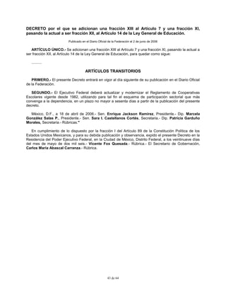 43 de 64
DECRETO por el que se adicionan una fracción XIII al Artículo 7 y una fracción XI,
pasando la actual a ser fracción XII, al Artículo 14 de la Ley General de Educación.
Publicado en el Diario Oficial de la Federación el 2 de junio de 2006
ARTÍCULO ÚNICO.- Se adicionan una fracción XIII al Artículo 7 y una fracción XI, pasando la actual a
ser fracción XII, al Artículo 14 de la Ley General de Educación, para quedar como sigue:
..........
ARTÍCULOS TRANSITORIOS
PRIMERO.- El presente Decreto entrará en vigor al día siguiente de su publicación en el Diario Oficial
de la Federación.
SEGUNDO.- El Ejecutivo Federal deberá actualizar y modernizar el Reglamento de Cooperativas
Escolares vigente desde 1982, utilizando para tal fin el esquema de participación sectorial que más
convenga a la dependencia, en un plazo no mayor a sesenta días a partir de la publicación del presente
decreto.
México, D.F., a 18 de abril de 2006.- Sen. Enrique Jackson Ramírez, Presidente.- Dip. Marcela
González Salas P., Presidente.- Sen. Sara I. Castellanos Cortés, Secretaria.- Dip. Patricia Garduño
Morales, Secretaria.- Rúbricas."
En cumplimiento de lo dispuesto por la fracción I del Artículo 89 de la Constitución Política de los
Estados Unidos Mexicanos, y para su debida publicación y observancia, expido el presente Decreto en la
Residencia del Poder Ejecutivo Federal, en la Ciudad de México, Distrito Federal, a los veintinueve días
del mes de mayo de dos mil seis.- Vicente Fox Quesada.- Rúbrica.- El Secretario de Gobernación,
Carlos María Abascal Carranza.- Rúbrica.
 