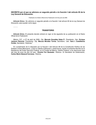 44 de 64
DECRETO por el que se adiciona un segundo párrafo a la fracción I del artículo 65 de la
Ley General de Educación.
Publicado en el Diario Oficial de la Federación el 20 de junio de 2006
Artículo Único.- Se adiciona un segundo párrafo a la fracción I del artículo 65 de la Ley General de
Educación, para quedar como sigue:
..........
TRANSITORIO
Artículo Único. El presente decreto entrará en vigor al día siguiente de su publicación en el Diario
Oficial de la Federación.
México, D.F., a 27 de abril de 2006.- Dip. Marcela González Salas P., Presidenta.- Sen. Enrique
Jackson Ramírez, Presidente.- Dip. Marcos Morales Torres, Secretario.- Sen. Sara I. Castellanos
Cortés, Secretaria.- Rúbricas."
En cumplimiento de lo dispuesto por la fracción I del Artículo 89 de la Constitución Política de los
Estados Unidos Mexicanos, y para su debida publicación y observancia, expido el presente Decreto en la
Residencia del Poder Ejecutivo Federal, en la Ciudad de México, Distrito Federal, a los diecinueve días
del mes de junio de dos mil seis.- Vicente Fox Quesada.- Rúbrica.- El Secretario de Gobernación,
Carlos María Abascal Carranza.- Rúbrica.
 