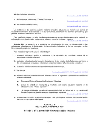 5 de 64
VIII. La evaluación educativa;
Fracción adicionada DOF 11-09-2013
IX.- El Sistema de Información y Gestión Educativa, y
Fracción adicionada DOF 11-09-2013
X.- La infraestructura educativa;
Fracción adicionada DOF 11-09-2013
Las instituciones del sistema educativo nacional impartirán educación de manera que permita al
educando incorporarse a la sociedad y, en su oportunidad, desarrollar una actividad productiva y que
permita, asimismo, al trabajador estudiar.
Para los efectos de esta Ley y las demás disposiciones que regulan al sistema educativo nacional, se
entenderán como sinónimos los conceptos de educador, docente, profesor y maestro.
Párrafo adicionado DOF 11-09-2013
Artículo 11.- La aplicación y la vigilancia del cumplimiento de esta Ley corresponden a las
autoridades educativas de la Federación, de las entidades federativas y de los municipios, en los
términos que la propia Ley establece.
Para efectos de la presente Ley, se entenderá por:
I.- Autoridad educativa federal, o Secretaria, a la Secretaria de Educación Pública de la
Administración Pública Federal;
II.- Autoridad educativa local al ejecutivo de cada uno de los estados de la Federación, así como a
las entidades que, en su caso, establezcan para el ejercicio de la función social educativa, y
III.- Autoridad educativa municipal al ayuntamiento de cada municipio.
IV.- Se deroga.
Fracción adicionada DOF 02-11-2007. Derogada DOF 11-09-2013
V.- Instituto Nacional para la Evaluación de la Educación, al organismo constitucional autónomo al
que le corresponde:
a. Coordinar el Sistema Nacional de Evaluación Educativa;
b. Evaluar la calidad, el desempeño y resultados del sistema educativo nacional en la
educación básica y media superior, y
c. Las demás atribuciones que establezcan la Constitución, su propia ley, la Ley General del
Servicio Profesional Docente y demás disposiciones aplicables;
Fracción adicionada DOF 11-09-2013
VI. Autoridades Escolares, al personal que lleva a cabo funciones de dirección o supervisión en los
sectores, zonas o centros escolares.
Fracción adicionada DOF 11-09-2013
CAPITULO II
DEL FEDERALISMO EDUCATIVO
Sección 1.- De la distribución de la función social educativa
 
