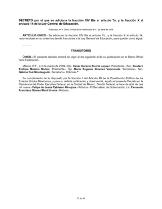 51 de 64
DECRETO por el que se adiciona la fracción XIV Bis al artículo 7o. y la fracción X al
artículo 14 de la Ley General de Educación.
Publicado en el Diario Oficial de la Federación el 17 de abril de 2009
ARTÍCULO ÚNICO.- Se adicionan la fracción XIV Bis al artículo 7o., y la fracción X al artículo 14,
recorriéndose en su orden las demás fracciones a la Ley General de Educación, para quedar como sigue:
……….
TRANSITORIO
ÚNICO.- El presente decreto entrará en vigor al día siguiente al de su publicación en el Diario Oficial
de la Federación.
México, D.F., a 3 de marzo de 2009.- Dip. Cesar Horacio Duarte Jaquez, Presidente.- Sen. Gustavo
Enrique Madero Muñoz, Presidente.- Dip. Maria Eugenia Jimenez Valenzuela, Secretaria.- Sen.
Gabino Cué Monteagudo, Secretario.- Rúbricas."
En cumplimiento de lo dispuesto por la fracción I del Artículo 89 de la Constitución Política de los
Estados Unidos Mexicanos, y para su debida publicación y observancia, expido el presente Decreto en la
Residencia del Poder Ejecutivo Federal, en la Ciudad de México, Distrito Federal, a trece de abril de dos
mil nueve.- Felipe de Jesús Calderón Hinojosa.- Rúbrica.- El Secretario de Gobernación, Lic. Fernando
Francisco Gómez Mont Urueta.- Rúbrica.
 