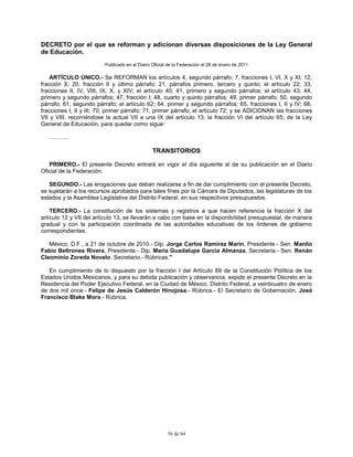 56 de 64
DECRETO por el que se reforman y adicionan diversas disposiciones de la Ley General
de Educación.
Publicado en el Diario Oficial de la Federación el 28 de enero de 2011
ARTÍCULO ÚNICO.- Se REFORMAN los artículos 4, segundo párrafo; 7, fracciones I, VI, X y XI; 12,
fracción X; 20, fracción II y último párrafo; 21, párrafos primero, tercero y quinto; el artículo 22; 33,
fracciones II, IV, VIII, IX, X, y XIV; el artículo 40; 41, primero y segundo párrafos; el artículo 43; 44,
primero y segundo párrafos; 47, fracción I; 48, cuarto y quinto párrafos; 49, primer párrafo; 50, segundo
párrafo; 61, segundo párrafo; el artículo 62; 64, primer y segundo párrafos; 65, fracciones I, II y IV; 66,
fracciones I, II y III; 70, primer párrafo; 71, primer párrafo; el artículo 72; y se ADICIONAN las fracciones
VII y VIII, recorriéndose la actual VII a una IX del artículo 13; la fracción VI del artículo 65; de la Ley
General de Educación, para quedar como sigue:
……….
TRANSITORIOS
PRIMERO.- El presente Decreto entrará en vigor el día siguiente al de su publicación en el Diario
Oficial de la Federación.
SEGUNDO.- Las erogaciones que deban realizarse a fin de dar cumplimiento con el presente Decreto,
se sujetarán a los recursos aprobados para tales fines por la Cámara de Diputados, las legislaturas de los
estados y la Asamblea Legislativa del Distrito Federal, en sus respectivos presupuestos.
TERCERO.- La constitución de los sistemas y registros a que hacen referencia la fracción X del
artículo 12 y VII del artículo 13, se llevarán a cabo con base en la disponibilidad presupuestal, de manera
gradual y con la participación coordinada de las autoridades educativas de los órdenes de gobierno
correspondientes.
México, D.F., a 21 de octubre de 2010.- Dip. Jorge Carlos Ramirez Marin, Presidente.- Sen. Manlio
Fabio Beltrones Rivera, Presidente.- Dip. Maria Guadalupe Garcia Almanza, Secretaria.- Sen. Renán
Cleominio Zoreda Novelo, Secretario.- Rúbricas."
En cumplimiento de lo dispuesto por la fracción I del Artículo 89 de la Constitución Política de los
Estados Unidos Mexicanos, y para su debida publicación y observancia, expido el presente Decreto en la
Residencia del Poder Ejecutivo Federal, en la Ciudad de México, Distrito Federal, a veinticuatro de enero
de dos mil once.- Felipe de Jesús Calderón Hinojosa.- Rúbrica.- El Secretario de Gobernación, José
Francisco Blake Mora.- Rúbrica.
 