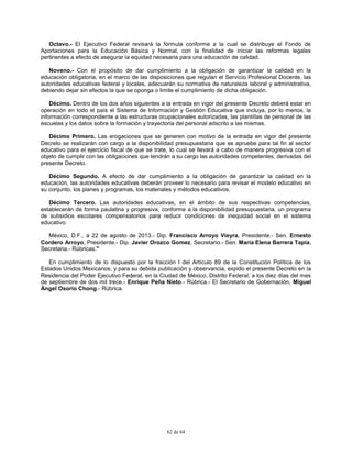 62 de 64
Octavo.- El Ejecutivo Federal revisará la fórmula conforme a la cual se distribuye el Fondo de
Aportaciones para la Educación Básica y Normal, con la finalidad de iniciar las reformas legales
pertinentes a efecto de asegurar la equidad necesaria para una educación de calidad.
Noveno.- Con el propósito de dar cumplimiento a la obligación de garantizar la calidad en la
educación obligatoria, en el marco de las disposiciones que regulan el Servicio Profesional Docente, las
autoridades educativas federal y locales, adecuarán su normativa de naturaleza laboral y administrativa,
debiendo dejar sin efectos la que se oponga o limite el cumplimiento de dicha obligación.
Décimo. Dentro de los dos años siguientes a la entrada en vigor del presente Decreto deberá estar en
operación en todo el país el Sistema de Información y Gestión Educativa que incluya, por lo menos, la
información correspondiente a las estructuras ocupacionales autorizadas, las plantillas de personal de las
escuelas y los datos sobre la formación y trayectoria del personal adscrito a las mismas.
Décimo Primero. Las erogaciones que se generen con motivo de la entrada en vigor del presente
Decreto se realizarán con cargo a la disponibilidad presupuestaria que se apruebe para tal fin al sector
educativo para el ejercicio fiscal de que se trate, lo cual se llevará a cabo de manera progresiva con el
objeto de cumplir con las obligaciones que tendrán a su cargo las autoridades competentes, derivadas del
presente Decreto.
Décimo Segundo. A efecto de dar cumplimiento a la obligación de garantizar la calidad en la
educación, las autoridades educativas deberán proveer lo necesario para revisar el modelo educativo en
su conjunto, los planes y programas, los materiales y métodos educativos.
Décimo Tercero. Las autoridades educativas, en el ámbito de sus respectivas competencias,
establecerán de forma paulatina y progresiva, conforme a la disponibilidad presupuestaria, un programa
de subsidios escolares compensatorios para reducir condiciones de inequidad social en el sistema
educativo.
México, D.F., a 22 de agosto de 2013.- Dip. Francisco Arroyo Vieyra, Presidente.- Sen. Ernesto
Cordero Arroyo, Presidente.- Dip. Javier Orozco Gomez, Secretario.- Sen. María Elena Barrera Tapia,
Secretaria.- Rúbricas."
En cumplimiento de lo dispuesto por la fracción I del Artículo 89 de la Constitución Política de los
Estados Unidos Mexicanos, y para su debida publicación y observancia, expido el presente Decreto en la
Residencia del Poder Ejecutivo Federal, en la Ciudad de México, Distrito Federal, a los diez días del mes
de septiembre de dos mil trece.- Enrique Peña Nieto.- Rúbrica.- El Secretario de Gobernación, Miguel
Ángel Osorio Chong.- Rúbrica.
 