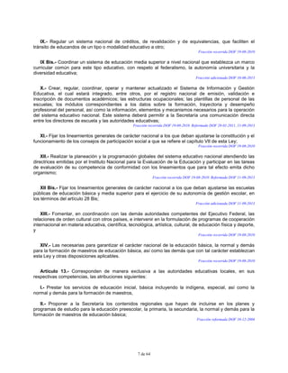 7 de 64
IX.- Regular un sistema nacional de créditos, de revalidación y de equivalencias, que faciliten el
tránsito de educandos de un tipo o modalidad educativo a otro;
Fracción recorrida DOF 19-08-2010
IX Bis.- Coordinar un sistema de educación media superior a nivel nacional que establezca un marco
curricular común para este tipo educativo, con respeto al federalismo, la autonomía universitaria y la
diversidad educativa;
Fracción adicionada DOF 10-06-2013
X.- Crear, regular, coordinar, operar y mantener actualizado el Sistema de Información y Gestión
Educativa, el cual estará integrado, entre otros, por el registro nacional de emisión, validación e
inscripción de documentos académicos; las estructuras ocupacionales; las plantillas de personal de las
escuelas; los módulos correspondientes a los datos sobre la formación, trayectoria y desempeño
profesional del personal, así como la información, elementos y mecanismos necesarios para la operación
del sistema educativo nacional. Este sistema deberá permitir a la Secretaría una comunicación directa
entre los directores de escuela y las autoridades educativas;
Fracción recorrida DOF 19-08-2010. Reformada DOF 28-01-2011, 11-09-2013
XI.- Fijar los lineamientos generales de carácter nacional a los que deban ajustarse la constitución y el
funcionamiento de los consejos de participación social a que se refiere el capítulo VII de esta Ley;
Fracción recorrida DOF 19-08-2010
XII.- Realizar la planeación y la programación globales del sistema educativo nacional atendiendo las
directrices emitidas por el Instituto Nacional para la Evaluación de la Educación y participar en las tareas
de evaluación de su competencia de conformidad con los lineamientos que para tal efecto emita dicho
organismo;
Fracción recorrida DOF 19-08-2010. Reformada DOF 11-09-2013
XII Bis.- Fijar los lineamientos generales de carácter nacional a los que deban ajustarse las escuelas
públicas de educación básica y media superior para el ejercicio de su autonomía de gestión escolar, en
los términos del artículo 28 Bis;
Fracción adicionada DOF 11-09-2013
XIII.- Fomentar, en coordinación con las demás autoridades competentes del Ejecutivo Federal, las
relaciones de orden cultural con otros países, e intervenir en la formulación de programas de cooperación
internacional en materia educativa, científica, tecnológica, artística, cultural, de educación física y deporte,
y
Fracción recorrida DOF 19-08-2010
XIV.- Las necesarias para garantizar el carácter nacional de la educación básica, la normal y demás
para la formación de maestros de educación básica, así como las demás que con tal carácter establezcan
esta Ley y otras disposiciones aplicables.
Fracción recorrida DOF 19-08-2010
Artículo 13.- Corresponden de manera exclusiva a las autoridades educativas locales, en sus
respectivas competencias, las atribuciones siguientes:
I.- Prestar los servicios de educación inicial, básica incluyendo la indígena, especial, así como la
normal y demás para la formación de maestros,
II.- Proponer a la Secretaría los contenidos regionales que hayan de incluirse en los planes y
programas de estudio para la educación preescolar, la primaria, la secundaria, la normal y demás para la
formación de maestros de educación básica;
Fracción reformada DOF 10-12-2004
 