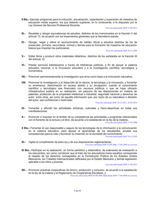 9 de 64
II Bis.- Ejecutar programas para la inducción, actualización, capacitación y superación de maestros de
educación media superior, los que deberán sujetarse, en lo conducente, a lo dispuesto por la
Ley General del Servicio Profesional Docente;
Fracción adicionada DOF 11-09-2013
III.- Revalidar y otorgar equivalencias de estudios, distintos de los mencionados en la fracción V del
artículo 13, de acuerdo con los lineamientos generales que la Secretaría expida;
IV.- Otorgar, negar y retirar el reconocimiento de validez oficial a estudios distintos de los de
preescolar, primaria, secundaria, normal y demás para la formación de maestros de educación
básica que impartan los particulares;
Fracción reformada DOF 10-12-2004
V.- Editar libros y producir otros materiales didácticos, distintos de los señalados en la fracción III
del artículo 12;
VI.- Prestar servicios bibliotecarios a través de bibliotecas públicas, a fin de apoyar al sistema
educativo nacional, a la innovación educativa y a la investigación científica, tecnológica y
humanística;
VII.- Promover permanentemente la investigación que sirva como base a la innovación educativa;
VIII. Promover la investigación y el desarrollo de la ciencia, la tecnología y la innovación, y fomentar
su enseñanza, diseminación en acceso abierto y su divulgación, cuando el conocimiento
científico y tecnológico sea financiado con recursos públicos o que se haya utilizado
infraestructura pública en su realización, sin perjuicio de las disposiciones en materia de
patentes, protección de la propiedad intelectual o industrial, seguridad nacional y derechos de
autor, entre otras, así como de aquella información que, por razón de su naturaleza o decisión
del autor, sea confidencial o reservada;
Fracción reformada DOF 16-11-2011, 20-05-2014
IX.- Fomentar y difundir las actividades artísticas, culturales y físico-deportivas en todas sus
manifestaciones;
X.- Promover e impulsar en el ámbito de su competencia las actividades y programas relacionados
con el fomento de la lectura y el libro, de acuerdo a lo establecido en la ley de la materia;
Fracción adicionada DOF 17-04-2009
X Bis.- Fomentar el uso responsable y seguro de las tecnologías de la información y la comunicación
en el sistema educativo, para apoyar el aprendizaje de los estudiantes, ampliar sus
competencias para la vida y favorecer su inserción en la sociedad del conocimiento;
Fracción adicionada DOF 19-12-2014
XI.- Vigilar el cumplimiento de esta Ley y de sus disposiciones reglamentarias;
Fracción reformada DOF 02-06-2006, 17-04-2009 (se recorre)
XI Bis.- Participar en la realización, en forma periódica y sistemática, de exámenes de evaluación a
los educandos, así como corroborar que el trato de los educadores hacia aquéllos corresponda
al respeto de los derechos consagrados en la Constitución Política de los Estados Unidos
Mexicanos, los Tratados Internacionales ratificados por el Estado Mexicano y demás legislación
aplicable a los niños y jóvenes;
Fracción adicionada DOF 11-09-2013
XII.- Promover prácticas cooperativas de ahorro, producción y consumo, de acuerdo a lo establecido
en la ley de la materia y el Reglamento de Cooperativas Escolares, y
Fracción adicionada DOF 02-06-2006. Reformada DOF 17-04-2009 (se recorre)
 