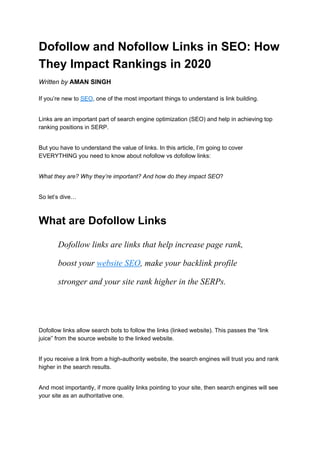 Dofollow and Nofollow Links in SEO: How
They Impact Rankings in 2020
Written by​ ​AMAN SINGH
If you’re new to ​SEO​, one of the most important things to understand is link building.
Links are an important part of search engine optimization (SEO) and help in achieving top
ranking positions in SERP.
But you have to understand the value of links. In this article, I’m going to cover
EVERYTHING you need to know about nofollow vs dofollow links:
What they are? Why they’re important? And how do they impact SEO​?
So let’s dive…
What are Dofollow Links
Dofollow links are links that help increase page rank,
boost your ​website SEO​, make your backlink profile
stronger and your site rank higher in the SERPs.
Dofollow links allow search bots to follow the links (linked website). This passes the “link
juice” from the source website to the linked website.
If you receive a link from a high-authority website, the search engines will trust you and rank
higher in the search results.
And most importantly, if more quality links pointing to your site, then search engines will see
your site as an authoritative one.
 