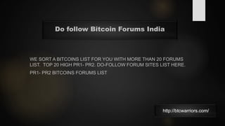 WE SORT A BITCOINS LIST FOR YOU WITH MORE THAN 20 FORUMS
LIST. TOP 20 HIGH PR1- PR2. DO-FOLLOW FORUM SITES LIST HERE.
PR1- PR2 BITCOINS FORUMS LIST
Do follow Bitcoin Forums India
http://btcwarriors.com/
 
