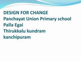 DESIGN FOR CHANGE 
Panchayat Union Primary school 
Palla Egai 
Thirukkalu kundram 
kanchipuram 
 
