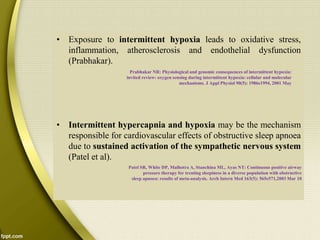 • Exposure to intermittent hypoxia leads to oxidative stress,
inflammation, atherosclerosis and endothelial dysfunction
(Prabhakar).
• Intermittent hypercapnia and hypoxia may be the mechanism
responsible for cardiovascular effects of obstructive sleep apnoea
due to sustained activation of the sympathetic nervous system
(Patel et al).
Prabhakar NR: Physiological and genomic consequences of intermittent hypoxia:
invited review: oxygen sensing during intermittent hypoxia: cellular and molecular
mechanisms. J Appl Physiol 90(5): 1986e1994, 2001 May
Patel SR, White DP, Malhotra A, Stanchina ML, Ayas NT: Continuous positive airway
pressure therapy for treating sleepiness in a diverse population with obstructive
sleep apnoea: results of meta-analysis. Arch Intern Med 163(5): 565e571,2003 Mar 10
 