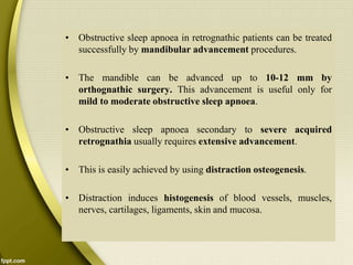 • Obstructive sleep apnoea in retrognathic patients can be treated
successfully by mandibular advancement procedures.
• The mandible can be advanced up to 10-12 mm by
orthognathic surgery. This advancement is useful only for
mild to moderate obstructive sleep apnoea.
• Obstructive sleep apnoea secondary to severe acquired
retrognathia usually requires extensive advancement.
• This is easily achieved by using distraction osteogenesis.
• Distraction induces histogenesis of blood vessels, muscles,
nerves, cartilages, ligaments, skin and mucosa.
 