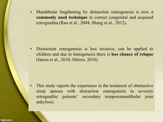 • Mandibular lengthening by distraction osteogenesis is now a
commonly used technique to correct congenital and acquired
retrognathia (Rao et al., 2004; Shang et al., 2012).
• Distraction osteogenesis is less invasive, can be applied to
children and due to histogenesis there is less chance of relapse
(Iatrou et al., 2010; Miloro, 2010).
• This study reports the experience in the treatment of obstructive
sleep apnoea with distraction osteogenesis in severely
retrognathic patients’ secondary temporomandibular joint
ankylosis.
 