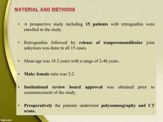 • A prospective study including 15 patients with retrognathia were
enrolled in the study.
• Retrognathia followed by release of temporomandibular joint
ankylosis was done in all 15 cases.
• Mean age was 18.2 years with a range of 2-46 years.
• Male: female ratio was 3:2.
• Institutional review board approval was obtained prior to
commencement of the study.
• Preoperatively the patients underwent polysomnography and CT
scans.
 