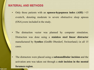 • Only those patients with an apnoea-hypopnoea index (AHI) >15
events/h, denoting moderate to severe obstructive sleep apnoea
(OSA),were included in the study.
• The distraction vector was planned by computer simulation.
Distraction was done using a stainless steel linear distractor
manufactured by Synthes (GmBh Oberdorf, Switzerland.) in all 15
cases.
• The distractors were placed using a submandibular incision and the
activation arm was taken out through a stab incision in the mental
foramen region.
 