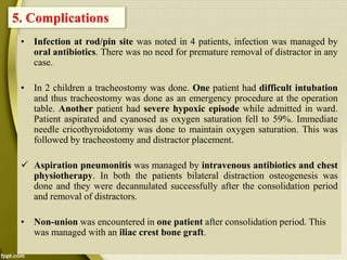 • Infection at rod/pin site was noted in 4 patients, infection was managed by
oral antibiotics. There was no need for premature removal of distractor in any
case.
• In 2 children a tracheostomy was done. One patient had difficult intubation
and thus tracheostomy was done as an emergency procedure at the operation
table. Another patient had severe hypoxic episode while admitted in ward.
Patient aspirated and cyanosed as oxygen saturation fell to 59%. Immediate
needle cricothyroidotomy was done to maintain oxygen saturation. This was
followed by tracheostomy and distractor placement.
 Aspiration pneumonitis was managed by intravenous antibiotics and chest
physiotherapy. In both the patients bilateral distraction osteogenesis was
done and they were decannulated successfully after the consolidation period
and removal of distractors.
• Non-union was encountered in one patient after consolidation period. This
was managed with an iliac crest bone graft.
5. Complications
 
