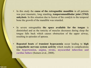 • In this study the cause of the retrognathic mandible in all patients
was post traumatic, long standing, temporomandibular joint (TMJ)
ankylosis. In this situation due to fusion of the condyle to the temporal
bone the growth of the mandible was retarded.
• In severe retrognathia the space available for the tongue is
diminished and as the tonicity of muscles decreases during sleep the
tongue falls back which causes obstruction of the upper airway,
resulting in episodes of apnoea.
• Repeated bouts of transient hypoxaemia occur leading to high
sympathetic nervous system activity which results in complications
like hypertension, angina, stroke, myocardial infarction and
cardiac failure (Somers et al., 2008).
 