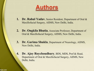 1. Dr. Rahul Yadav, Senior Resident, Department of Oral &
Maxillofacial Surgery, AIIMS, New Delhi, India.
2. Dr. Ongkila Bhutia, Associate Professor, Department of
Oral & Maxillofacial Surgery, AIIMS, New Delhi, India.
3. Dr. Garima Shukla, Department of Neurology, AIIMS,
New Delhi, India.
4. Dr. Ajoy Roychoudhury, BDS, MDS, Prof & Head,
Department of Oral & Maxillofacial Surgery, AIIMS, New
Delhi, India.
 