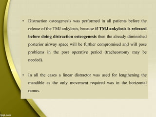 • Distraction osteogenesis was performed in all patients before the
release of the TMJ ankylosis, because if TMJ ankylosis is released
before doing distraction osteogenesis then the already diminished
posterior airway space will be further compromised and will pose
problems in the post operative period (tracheostomy may be
needed).
• In all the cases a linear distractor was used for lengthening the
mandible as the only movement required was in the horizontal
ramus.
 