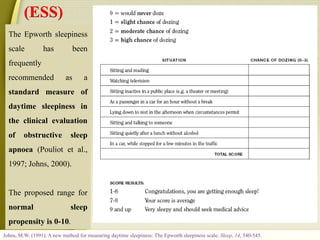 Johns, M.W. (1991). A new method for measuring daytime sleepiness: The Epworth sleepiness scale. Sleep, 14, 540-545.
The Epworth sleepiness
scale has been
frequently
recommended as a
standard measure of
daytime sleepiness in
the clinical evaluation
of obstructive sleep
apnoea (Pouliot et al.,
1997; Johns, 2000).
The proposed range for
normal sleep
propensity is 0-10.
(ESS)
 