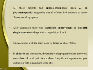 • All these patients had apnoea-hypopnoea index 22 on
polysomnography, suggesting that all of them had moderate to severe
obstructive sleep apnoea.
• After distraction there was significant improvement in Epworth
sleepiness scale readings which ranged from 1 to 3.
• This correlates with the study done by Ishikawa et al. (2006).
• In children pre distraction, the pediatric sleep questionnaire score was
more than 10 in all patients and showed significant improvement post
distraction with a maximum score of 5.
 