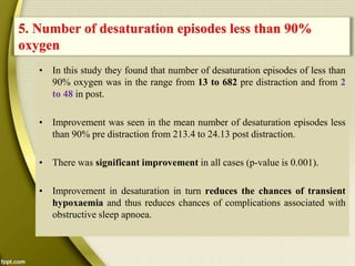 • In this study they found that number of desaturation episodes of less than
90% oxygen was in the range from 13 to 682 pre distraction and from 2
to 48 in post.
• Improvement was seen in the mean number of desaturation episodes less
than 90% pre distraction from 213.4 to 24.13 post distraction.
• There was significant improvement in all cases (p-value is 0.001).
• Improvement in desaturation in turn reduces the chances of transient
hypoxaemia and thus reduces chances of complications associated with
obstructive sleep apnoea.
5. Number of desaturation episodes less than 90%
oxygen
 