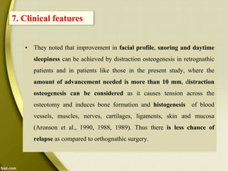 • They noted that improvement in facial profile, snoring and daytime
sleepiness can be achieved by distraction osteogenesis in retrognathic
patients and in patients like those in the present study, where the
amount of advancement needed is more than 10 mm, distraction
osteogenesis can be considered as it causes tension across the
osteotomy and induces bone formation and histogenesis of blood
vessels, muscles, nerves, cartilages, ligaments, skin and mucosa
(Aronson et al., 1990, 1988, 1989). Thus there is less chance of
relapse as compared to orthognathic surgery.
7. Clinical features
 
