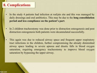 • In the study 4 patients had infection at rod/pin site and this was managed by
daily dressings and oral antibiotics. This may be due to the long consolidation
period and less compliance on the patient’s part.
• In 2 children tracheostomy was done prior to distraction osteogenesis and post
distraction osteogenesis both patients were decannulated successfully.
• This again was due to reduced airway space and frequent upper respiratory
tract infections in the children, further compromising the already diminished
airway space leading to severe apnoea and drastic falls in blood oxygen
saturation, requiring emergency tracheostomy to improve blood oxygen
saturation by bypassing the upper airway.
8. Complications
 