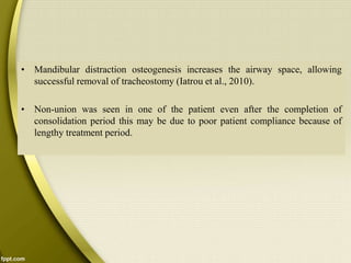 • Mandibular distraction osteogenesis increases the airway space, allowing
successful removal of tracheostomy (Iatrou et al., 2010).
• Non-union was seen in one of the patient even after the completion of
consolidation period this may be due to poor patient compliance because of
lengthy treatment period.
 