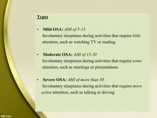 Types
• Mild OSA: AHI of 5-15
Involuntary sleepiness during activities that require little
attention, such as watching TV or reading
• Moderate OSA: AHI of 15-30
Involuntary sleepiness during activities that require some
attention, such as meetings or presentations
• Severe OSA: AHI of more than 30
Involuntary sleepiness during activities that require more
active attention, such as talking or driving
 