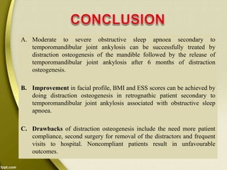 A. Moderate to severe obstructive sleep apnoea secondary to
temporomandibular joint ankylosis can be successfully treated by
distraction osteogenesis of the mandible followed by the release of
temporomandibular joint ankylosis after 6 months of distraction
osteogenesis.
B. Improvement in facial profile, BMI and ESS scores can be achieved by
doing distraction osteogenesis in retrognathic patient secondary to
temporomandibular joint ankylosis associated with obstructive sleep
apnoea.
C. Drawbacks of distraction osteogenesis include the need more patient
compliance, second surgery for removal of the distractors and frequent
visits to hospital. Noncompliant patients result in unfavourable
outcomes.
 