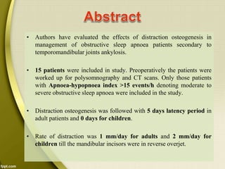 • Authors have evaluated the effects of distraction osteogenesis in
management of obstructive sleep apnoea patients secondary to
temporomandibular joints ankylosis.
• 15 patients were included in study. Preoperatively the patients were
worked up for polysomnography and CT scans. Only those patients
with Apnoea-hypopnoea index >15 events/h denoting moderate to
severe obstructive sleep apnoea were included in the study.
• Distraction osteogenesis was followed with 5 days latency period in
adult patients and 0 days for children.
• Rate of distraction was 1 mm/day for adults and 2 mm/day for
children till the mandibular incisors were in reverse overjet.
 