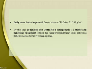 • Body mass index improved from a mean of 18.26 to 21.39 kg/m2.
• By this they concluded that Distraction osteogenesis is a stable and
beneficial treatment option for temporomandibular joint ankylosis
patients with obstructive sleep apnoea.
 