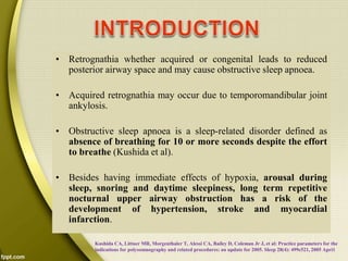 • Retrognathia whether acquired or congenital leads to reduced
posterior airway space and may cause obstructive sleep apnoea.
• Acquired retrognathia may occur due to temporomandibular joint
ankylosis.
• Obstructive sleep apnoea is a sleep-related disorder defined as
absence of breathing for 10 or more seconds despite the effort
to breathe (Kushida et al).
• Besides having immediate effects of hypoxia, arousal during
sleep, snoring and daytime sleepiness, long term repetitive
nocturnal upper airway obstruction has a risk of the
development of hypertension, stroke and myocardial
infarction.
Kushida CA, Littner MR, Morgenthaler T, Alessi CA, Bailey D, Coleman Jr J, et al: Practice parameters for the
indications for polysomnography and related procedures: an update for 2005. Sleep 28(4): 499e521, 2005 Apri1
 