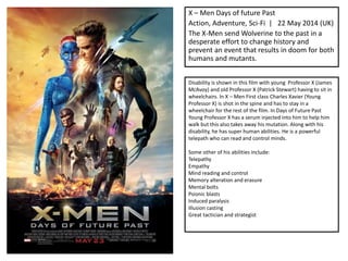 X – Men Days of future Past
Action, Adventure, Sci-Fi | 22 May 2014 (UK)
The X-Men send Wolverine to the past in a
desperate effort to change history and
prevent an event that results in doom for both
humans and mutants.
Disability is shown in this film with young Professor X (James
McAvoy) and old Professor X (Patrick Stewart) having to sit in
wheelchairs. In X – Men First class Charles Xavier (Young
Professor X) is shot in the spine and has to stay in a
wheelchair for the rest of the film. In Days of Future Past
Young Professor X has a serum injected into him to help him
walk but this also takes away his mutation. Along with his
disability, he has super human abilities. He is a powerful
telepath who can read and control minds.
Some other of his abilities include:
Telepathy
Empathy
Mind reading and control
Memory alteration and erasure
Mental bolts
Psionic blasts
Induced paralysis
Illusion casting
Great tactician and strategist
 