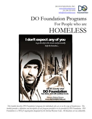 DO FOUNDATION, INC.
                                                                        www.dofoundation.net
                                                                            (O) 248-325-8395
                                                                       info@dofoundation.net


                                  DO Foundation Programs
                                                                   For People who are
                                                           HOMELESS




 This booklet describes DO Foundation’s programs for individuals who are or on the verge of homelessness. The
booklet provides a definition and description of each program provided or to be provided by DO Foundation. DO
Foundation is a 501(c)3 organization designated by the Internal Revenue Code. All donations are tax deductible.
 