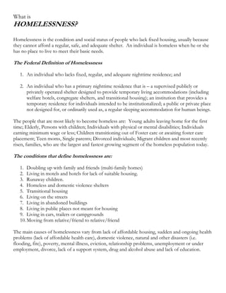 What is
HOMELESSNESS?
Homelessness is the condition and social status of people who lack fixed housing, usually because
they cannot afford a regular, safe, and adequate shelter. An individual is homeless when he or she
has no place to live to meet their basic needs.

The Federal Definition of Homelessness

   1. An individual who lacks fixed, regular, and adequate nighttime residence; and

   2. An individual who has a primary nighttime residence that is – a supervised publicly or
      privately operated shelter designed to provide temporary living accommodations (including
      welfare hotels, congregate shelters, and transitional housing); an institution that provides a
      temporary residence for individuals intended to be institutionalized; a public or private place
      not designed for, or ordinarily used as, a regular sleeping accommodation for human beings.

The people that are most likely to become homeless are: Young adults leaving home for the first
time; Elderly, Persons with children; Individuals with physical or mental disabilities; Individuals
earning minimum wage or less; Children transitioning out of Foster care or awaiting foster care
placement; Teen moms, Single parents; Divorced individuals; Migrant children and most recently
risen, families, who are the largest and fastest growing segment of the homeless population today.

The conditions that define homelessness are:

   1. Doubling up with family and friends (multi-family homes)
   2. Living in motels and hotels for lack of suitable housing.
   3. Runaway children.
   4. Homeless and domestic violence shelters
   5. Transitional housing
   6. Living on the streets
   7. Living in abandoned buildings
   8. Living in public places not meant for housing
   9. Living in cars, trailers or campgrounds
   10. Moving from relative/friend to relative/friend

The main causes of homelessness vary from lack of affordable housing, sudden and ongoing health
problems (lack of affordable health care), domestic violence, natural and other disasters (i.e.
flooding, fire), poverty, mental illness, eviction, relationship problems, unemployment or under
employment, divorce, lack of a support system, drug and alcohol abuse and lack of education.
 