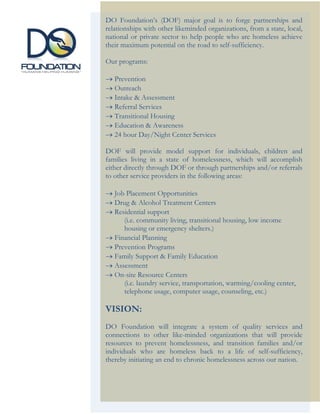 DO Foundation’s (DOF) major goal is to forge partnerships and
relationships with other likeminded organizations, from a state, local,
national or private sector to help people who are homeless achieve
their maximum potential on the road to self-sufficiency.

Our programs:

→ Prevention
→ Outreach
→ Intake & Assessment
→ Referral Services
→ Transitional Housing
→ Education & Awareness
→ 24 hour Day/Night Center Services

DOF will provide model support for individuals, children and
families living in a state of homelessness, which will accomplish
either directly through DOF or through partnerships and/or referrals
to other service providers in the following areas:

→ Job Placement Opportunities
→ Drug & Alcohol Treatment Centers
→ Residential support
     (i.e. community living, transitional housing, low income
     housing or emergency shelters.)
→ Financial Planning
→ Prevention Programs
→ Family Support & Family Education
→ Assessment
→ On-site Resource Centers
     (i.e. laundry service, transportation, warming/cooling center,
     telephone usage, computer usage, counseling, etc.)

VISION:
DO Foundation will integrate a system of quality services and
connections to other like-minded organizations that will provide
resources to prevent homelessness, and transition families and/or
individuals who are homeless back to a life of self-sufficiency,
thereby initiating an end to chronic homelessness across our nation.
 