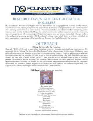 RESOURCE DAY/NIGHT CENTER FOR THE
                      HOMELESS
DO Foundation’s Resource Day/Night Center for the homeless will be equipped with showers, laundry services,
access to telephones, internet, computers and fax machines. It will be a cooling center in the hot summer months
and a warming center in the cold winter months. This center will allow and individual and/or family living on the
streets, in cars, motels, abandoned buildings, etc. a safe haven to come and access current events (i.e. television,
news, newspapers), and will continue to provide personal hygiene items and services that include volunteer barbers,
stylist and general grooming specialist. DO Foundation’s referral center which allows us to direct individuals to
other organizations for assistance will be housed in our Resource Day/Night Center for the homeless.


                                            OUTREACH
                                       Hitting the Streets for the Homeless
Outreach (“DOF style”) tends to some of the immediate needs of a homeless individual living on the streets. We
accomplish this by “Hitting The Streets For The Homeless”. Our volunteers take clothing items, DO Bags, a warm
& friendly disposition and the desire to help out with them across the country. This is in addition to our all access
Resource center where the homeless can come in out of the cold, make telephone calls, wash their clothes, get a hot
shower, and have a bit of much needed “privacy”. Our outreach services aids individuals in need of obtaining
personal identification and/or acquiring the necessary documentation for other potential programs and/or
organizations from which they can benefit. To date our outreach program has been a huge success not only in the
Detroit area, but Minnesota, Florida, Virginia, South Carolina and the West Coast and continues to grow with DOF
supporters and volunteers hitting the streets on behalf of the DO Foundation.

                                    DO Bags include (but are not limited to):




                                                   Zip Lock Freezer bags
                                                      Roll of toilet paper
                                                   Toothbrush/toothpaste
                                                 Hand sanitizer/Bar of soap
                                                 Socks (most asked for item)
                                                     Travel size shampoo
                                              Disposable razor/shaving cream
                                                          Comb/Pick
                                                          Chap stick
                                                          Deodorant
                                                  Fruit cup/w plastic ware
                                                         Bottled water
                                                         Canned meat
                                                  Beef Jerky/Cheese Sticks
                                                        Crackers/Gum
                                            For ladies (female feminine products)

                   DO Bags are put together by our volunteers and distributed directly to the homeless.
 