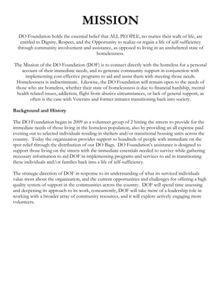 MISSION
   DO Foundation holds the essential belief that ALL PEOPLE, no matter their walk of life, are
   entitled to Dignity, Respect, and the Opportunity to realize or regain a life of self-sufficiency
  through community involvement and assistance, as opposed to living in an unsheltered state of
                                          homelessness.

The Mission of the DO Foundation (DOF) is to connect directly with the homeless for a personal
    account of their immediate needs, and to generate community support in conjunction with
      implementing cost-effective programs to aid and assist them with meeting those needs.
 Homelessness is indiscriminate. Likewise, the DO Foundation will remain open to the needs of
 those who are homeless, whether their state of homelessness is due to financial hardship, mental
  health related issues, addiction, flight from abusive circumstances, or lack of general support, as
         often is the case with Veterans and former inmates transitioning back into society.

Background and History

The DO Foundation began in 2009 as a volunteer group of 2 hitting the streets to provide for the
immediate needs of those living in the homeless population, also by providing an all expense paid
evening out to selected individuals residing in shelters and/or transitional housing units across the
country. Today the organization provides support to hundreds of people with immediate on the
spot relief through the distribution of our DO Bags. DO Foundation’s assistance is designed to
support those living on the streets with the immediate essentials needed to survive while gathering
necessary information to aid DOF in implementing programs and services to aid in transitioning
these individuals and/or families back into a life of self-sufficiency.

The strategic direction of DOF in response to its understanding of what its serviced individuals
value most about the organization, and the current opportunities and challenges for offering a high
quality system of support in the communities across the country. DOF will spend time assessing
and deepening its approach to its work, concurrently, DOF will take more of a leadership role in
working with a broader array of community resources, and it will explore actively engaging more
volunteers.
 