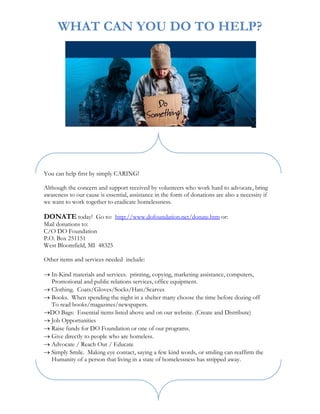 WHAT CAN YOU DO TO HELP?




You can help first by simply CARING!

Although the concern and support received by volunteers who work hard to advocate, bring
awareness to our cause is essential, assistance in the form of donations are also a necessity if
we want to work together to eradicate homelessness.

DONATE today! Go to: http://www.dofoundation.net/donate.htm or:
Mail donations to:
C/O DO Foundation
P.O. Box 251151
West Bloomfield, MI 48325

Other items and services needed include:

→ In-Kind materials and services. printing, copying, marketing assistance, computers,
  Promotional and public relations services, office equipment.
→ Clothing. Coats/Gloves/Socks/Hats/Scarves
→ Books. When spending the night in a shelter many choose the time before dozing off
  To read books/magazines/newspapers.
→DO Bags: Essential items listed above and on our website. (Create and Distribute)
→ Job Opportunities
→ Raise funds for DO Foundation or one of our programs.
→ Give directly to people who are homeless.
→ Advocate / Reach Out / Educate
→ Simply Smile. Making eye contact, saying a few kind words, or smiling can reaffirm the
  Humanity of a person that living in a state of homelessness has stripped away.
 