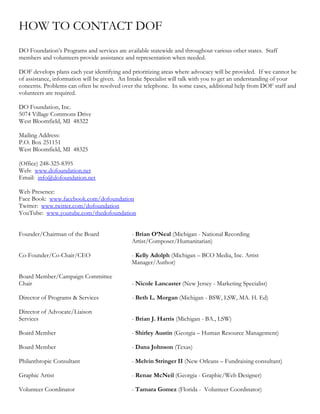 HOW TO CONTACT DOF
DO Foundation’s Programs and services are available statewide and throughout various other states. Staff
members and volunteers provide assistance and representation when needed.

DOF develops plans each year identifying and prioritizing areas where advocacy will be provided. If we cannot be
of assistance, information will be given. An Intake Specialist will talk with you to get an understanding of your
concerns. Problems can often be resolved over the telephone. In some cases, additional help from DOF staff and
volunteers are required.

DO Foundation, Inc.
5074 Village Commons Drive
West Bloomfield, MI 48322

Mailing Address:
P.O. Box 251151
West Bloomfield, MI 48325

(Office) 248-325-8395
Web: www.dofoundation.net
Email: info@dofoundation.net

Web Presence:
Face Book: www.facebook.com/dofoundation
Twitter: www.twitter.com/dofoundation
YouTube: www.youtube.com/thedofoundation


Founder/Chairman of the Board                - Brian O’Neal (Michigan - National Recording
                                             Artist/Composer/Humanitarian)

Co-Founder/Co-Chair/CEO                      - Kelly Adolph (Michigan – BCO Media, Inc. Artist
                                             Manager/Author)

Board Member/Campaign Committee
Chair                                        - Nicole Lancaster (New Jersey - Marketing Specialist)

Director of Programs & Services              - Beth L. Morgan (Michigan - BSW, LSW, MA. H. Ed)

Director of Advocate/Liaison
Services                                     - Brian J. Harris (Michigan - BA., LSW)

Board Member                                 - Shirley Austin (Georgia – Human Resource Management)

Board Member                                 - Dana Johnson (Texas)

Philanthropic Consultant                     - Melvin Stringer II (New Orleans – Fundraising consultant)

Graphic Artist                               - Renae McNeil (Georgia - Graphic/Web Designer)

Volunteer Coordinator                        - Tamara Gomez (Florida - Volunteer Coordinator)
 