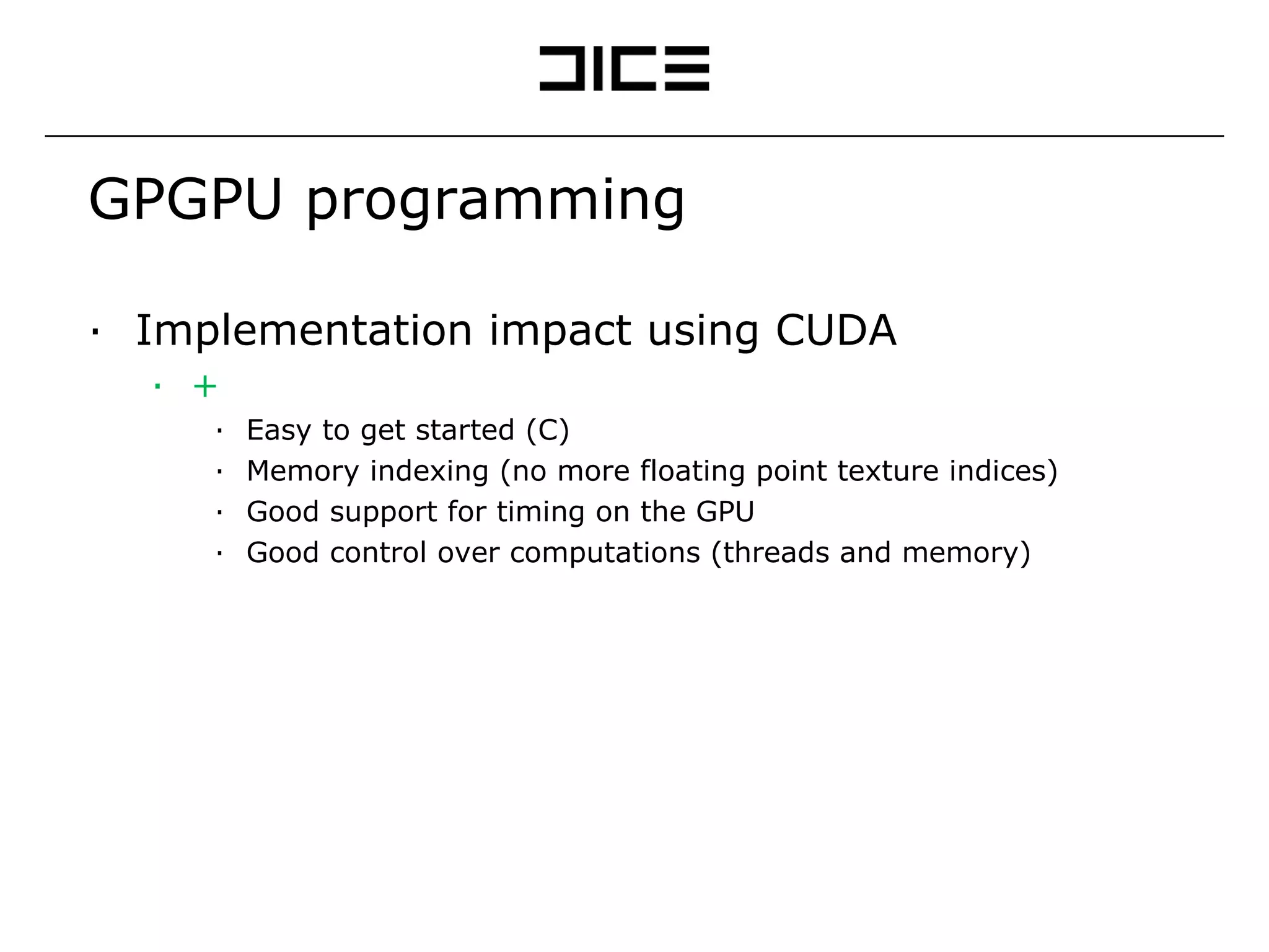 GPGPU programming Implementation impact using CUDA + Easy to get started (C) Memory indexing (no more floating point texture indices) Good support for timing on the GPU Good control over computations (threads and memory) - A lot of ”rules” (amount of threads, occupancy, etc) Hard to optimize Beta problems (lack of interop, slow operations) 