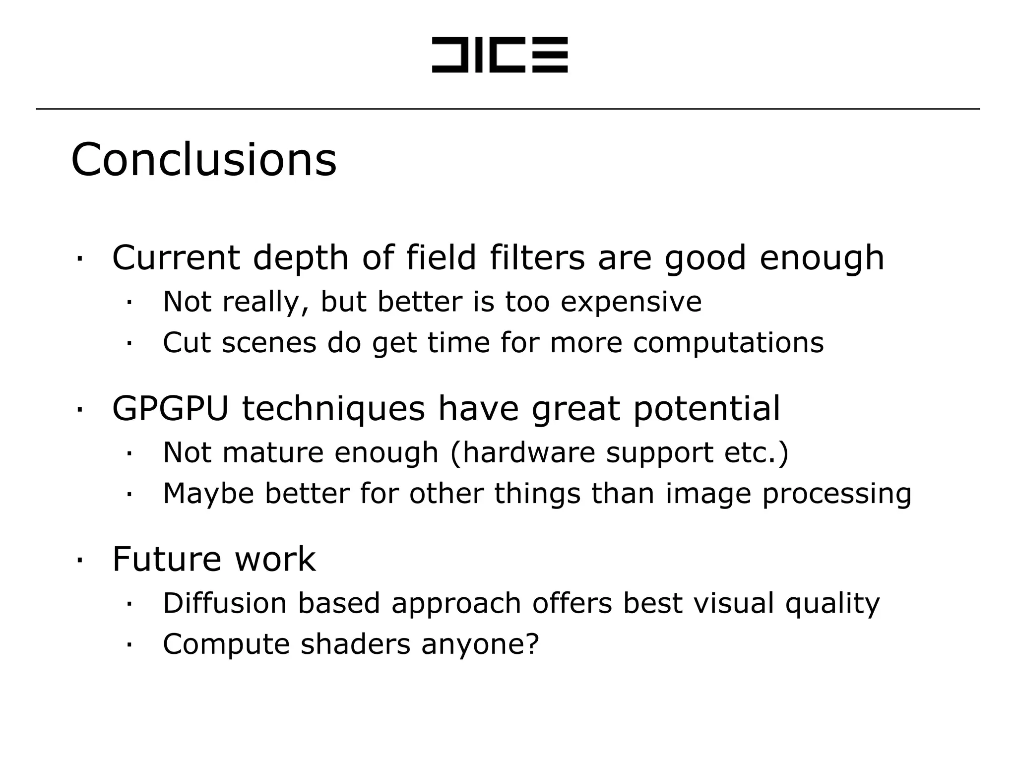 Conclusions Current depth of field filters are good enough Not really, but better is too expensive Cut scenes do get time for more computations GPGPU techniques have great potential Not mature enough (hardware support etc.) Maybe better for other things than image processing Future work Diffusion based approach offers best visual quality Compute shaders anyone? 