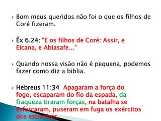 Bom meus queridos não foi o que os filhos de Coré fizeram.Êx 6.24: “E os filhos de Coré: Assir, e Elcana, e Abiasafe...”Quando nossa visão não é pequena, podemos  fazer como diz a biblia.Hebreus 11:34  Apagaram a força do fogo, escaparam do fio da espada, da fraqueza tiraram forças, na batalha se esforçaram, puseram em fuga os exércitos dos estranhos.