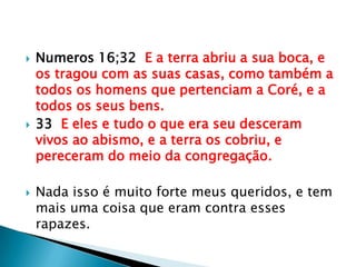 Numeros 16;32  E a terra abriu a sua boca, e os tragou com as suas casas, como também a todos os homens que pertenciam a Coré, e a todos os seus bens.33  E eles e tudo o que era seu desceram vivos ao abismo, e a terra os cobriu, e pereceram do meio da congregação.Nada isso é muito forte meus queridos, e tem mais uma coisa que eram contra esses rapazes.